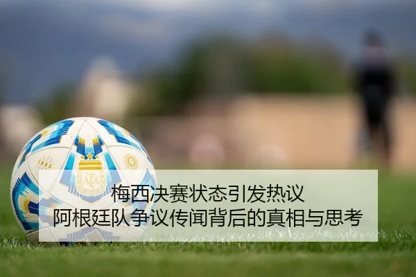 梅西决赛状态引发热议 阿根廷队争议传闻背后的真相与思考