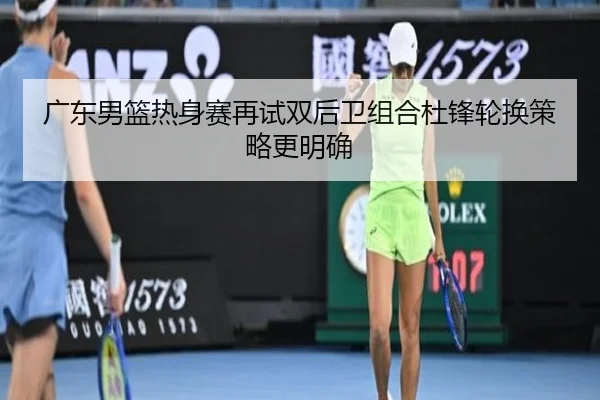 广东男篮热身赛再试双后卫组合杜锋轮换策略更明确